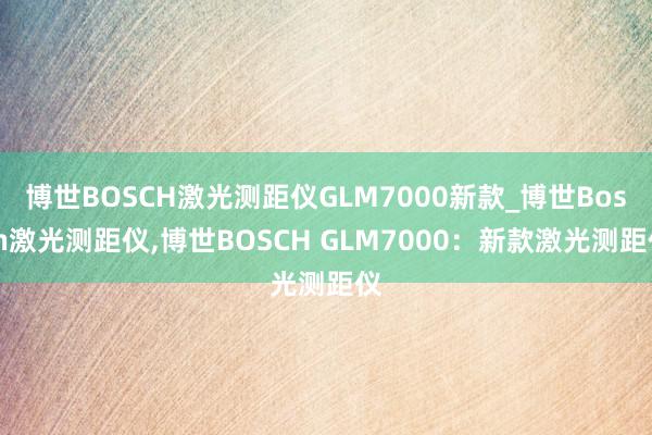 博世BOSCH激光测距仪GLM7000新款_博世Bosch激光测距仪,博世BOSCH GLM7000：新款激光测距仪