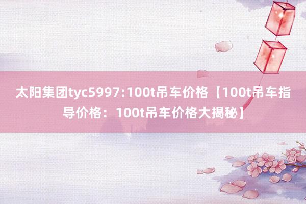 太阳集团tyc5997:100t吊车价格【100t吊车指导价格：100t吊车价格大揭秘】